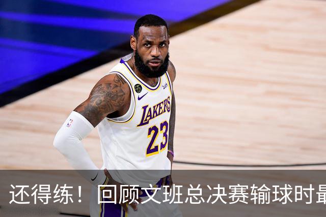 还得练！回顾文班总决赛输球时最后2分钟表现：基本全是打铁&失误
